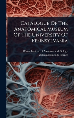 Catalogue Of The Anatomical Museum Of The University Of Pennsylvania by Wistar Institute of Anatomy and Biology