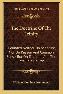 The Doctrine of the Trinity: Founded Neither on Scripture, Nor on Reason and Common Sense, But on Tradition and the Infallible Church by Drummond, William Hamilton