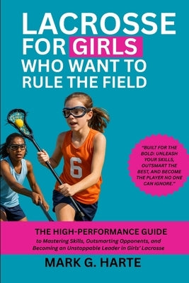 Lacrosse for Girls Who Want to Rule the Field: The High-Performance Guide to Mastering Skills, Outsmarting Opponents, and Becoming an Unstoppable Lead by Harte, Mark G.