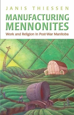 Manufacturing Mennonites: Work and Religion in Post-War Manitoba by Thiessen, Janis Lee