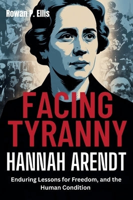 Facing Tyranny: HANNAH ARENDT'S Enduring Lessons for Freedom, and the Human Condition by Ellis, Rowan P.