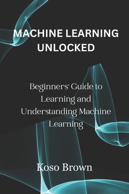 Machine Learning Unlocked: Beginners' Guide to Learning and Understanding Machine Learning by Brown, Koso