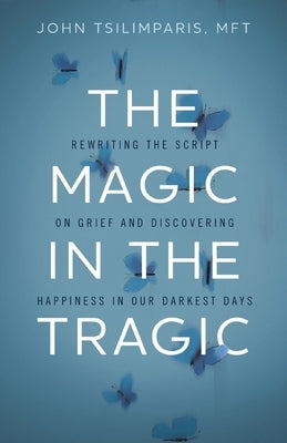 The Magic in the Tragic: Rewriting the Script on Grief and Discovering Happiness in Our Darkest Days by Tsilimparis, John