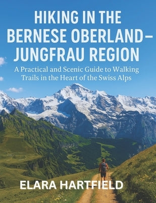 Hiking in the Bernese Oberland - Jungfrau Region: A Practical and Scenic Guide to Walking Trails in the Heart of the Swiss Alps by Hartfield, Elara