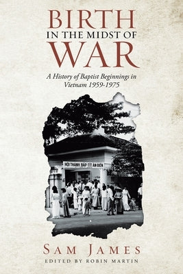 Birth in the Midst of War: A History of Baptist Beginnings in Vietnam 1959-1975 by James, Sam