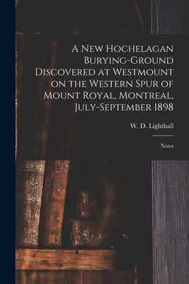 A New Hochelagan Burying-ground Discovered at Westmount on the Western Spur of Mount Royal, Montreal, July-September 1898 [microform]: Notes by Lighthall, W. D. (William Douw) 1857