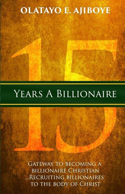 15 Years a Billionaire: The Gateway to Becoming a Billionaire Christian by Ajiboye, Olatayo E.