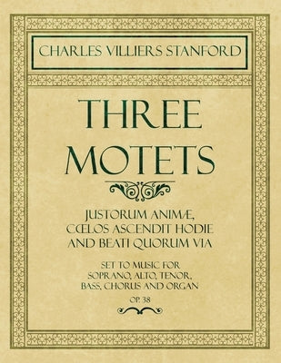 Three Motets - Justorum Animæ, Coelos Ascendit Hodie and Beati Quorum Via - Set to Music for Soprano, Alto, Tenor, Bass, Chorus and Organ - Op.38 by Stanford, Charles Villiers