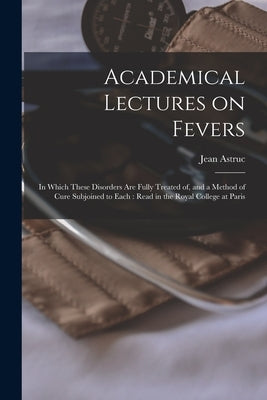 Academical Lectures on Fevers: in Which These Disorders Are Fully Treated of, and a Method of Cure Subjoined to Each: Read in the Royal College at Par by Astruc, Jean 1684-1766