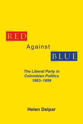 Red Against Blue: The Liberal Party in Colombian Politics, 1863 - 1899 by Delpar, Helen