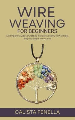 Wire Weaving for Beginners: A Complete Guide to Crafting Intricate Jewelry with Simple, Step-by-Step Instructions by Fenella, Calista