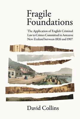 Fragile Foundations: The Application of Criminal Law to Crimes Committed in New Zealand Between 1826 and 1907 by Collins, David