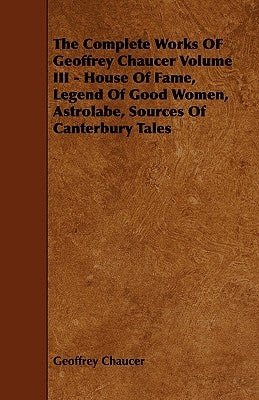 The Complete Works of Geoffrey Chaucer Volume III - House of Fame, Legend of Good Women, Astrolabe, Sources of Canterbury Tales by Chaucer, Geoffrey