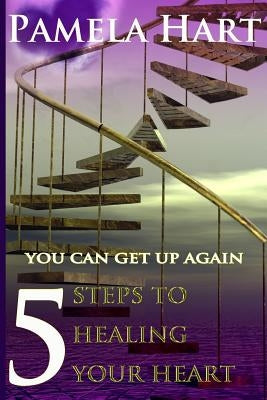 5 Steps To Healing Your Heart: You Can Get Up Again by Hart, Pamela