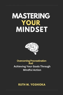 Mastering Your Mindset: Overcoming Procrastination And Achieving Your Goals Through Mindful Action by Yoshioka, Ruth M.