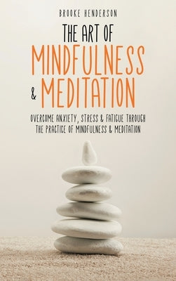 The Art of Mindfulness & Meditation: Overcome Anxiety, Stress & Fatigue Through the Practice of Mindfulness & Meditation by Henderson, Brooke