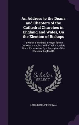 An Address to the Deans and Chapters of the Cathedral Churches in England and Wales, On the Election of Bishops: To Which Is Prefixed, a Prayer for th by Perceval, Arthur Philip