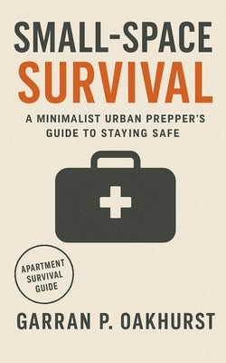 Small-Space Survival: A Minimalist Urban Prepper's Guide to Staying Safe, Stocked, and Self-Reliant in Any Apartment by Oakhurst, Garran P.