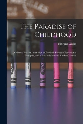 The Paradise of Childhood: a Manual for Self-instruction in Friedrich Froebel's Educational Principles, and a Practical Guide to Kinder-gartners by Wiebé, Edward