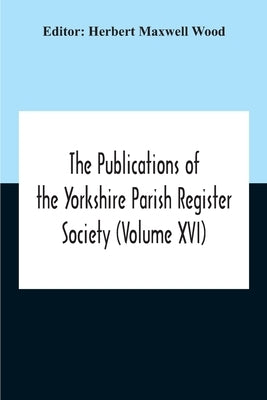 The Publications Of The Yorkshire Parish Register Society (Volume Xvi) by Maxwell Wood, Herbert