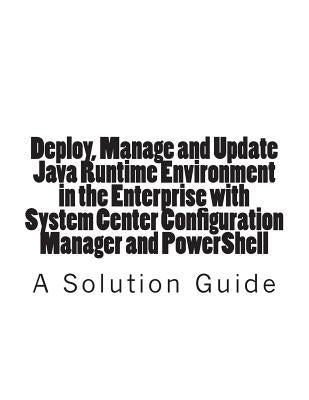 Deploy, Manage and Update Java Runtime Environment in the Enterprise with System Center Configuration Manager and PowerShell by Jones, Trevor