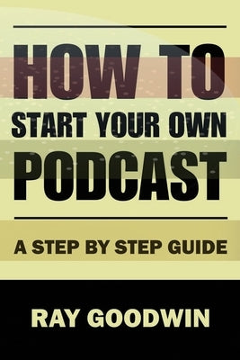 How To Start Your Own Podcast: A Step-by-Step Guide by Goodwin, Ray