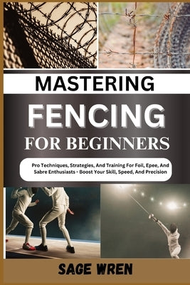 Mastering Fencing for Beginner: Pro Techniques, Strategies, And Training For Foil, Epee, And Sabre Enthusiasts - Boost Your Skill, Speed, And Precisio by Wren, Sage