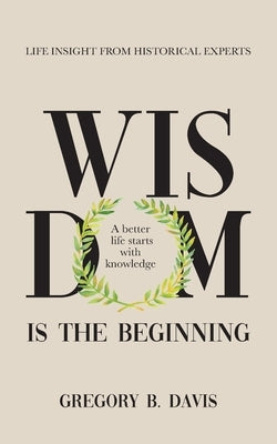 Wisdom is the Beginning: A better life starts with Knowledge, Life Insights from Historical Experts by Davis, Gregory B.