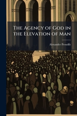 The Agency of God in the Elevation of Man: A Sermon Commemorative of the Eminent Talents, and Private Virtues and Public Services of His Excellency De by Proudfit, Alexander