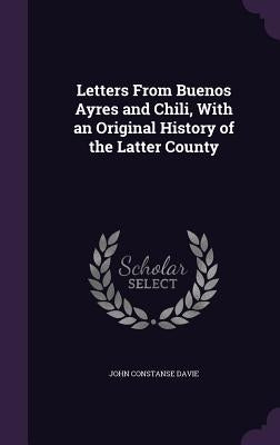Letters From Buenos Ayres and Chili, With an Original History of the Latter County by Davie, John Constanse