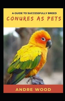 A Guide To Successfully Breed Conures As Pets: A Companion That That Worth It by Wood, Andre