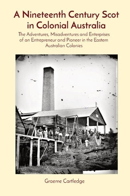 A Nineteenth Century Scot in Colonial Australia: The Adventures, Misadventures and Enterprises of an Entrepreneur and Pioneer in the Eastern Australia by Cartledge, Graeme S.