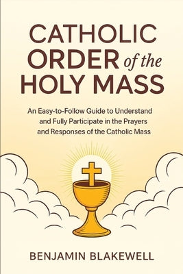 Catholic Order of the Holy Mass: An Easy-to-Follow Guide to Understand and Fully Participate in the Prayers and Responses of the Catholic Mass by Blakewell, Benjamin