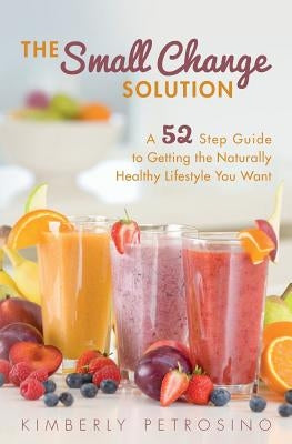 The Small Change Solution: A 52 Step Guide to Getting the Naturally Healthy Lifestyle You Want by Petrosino, Kimberly
