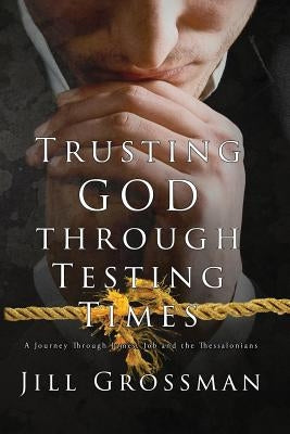 Trusting God Through Testing Times: A Journey Through James, Job and the Thessalonians by Grossman, Jill