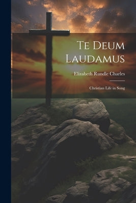 Te Deum Laudamus: Christian Life in Song by Charles, Elizabeth Rundle