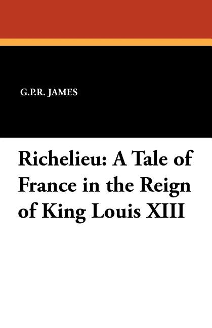 Richelieu: A Tale of France in the Reign of King Louis XIII by James, George Payne Rainsford