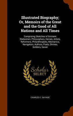 Illustrated Biography; Or, Memoirs of the Great and the Good of All Nations and All Times: Comprising Sketches of Eminent Statesmen, Philosophers, Her by Savage, Charles C.