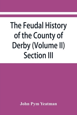 The feudal history of the County of Derby; (chiefly during the 11th, 12th, and 13th centuries) (Volume II) Section III. by Pym Yeatman, John