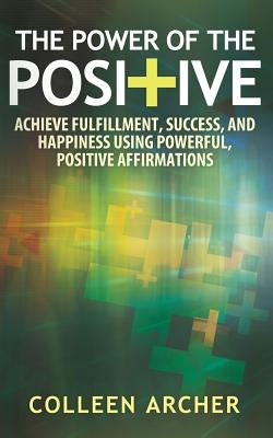 The Power of the Positive: Achieve Fulfillment, Success, and Happiness Using Powerful, Positive Affirmations by Archer, Colleen