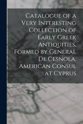 Catalogue of a Very Interesting Collection of Early Greek Antiquities, Formed by General De Cesnola, American Consul at Cyprus by Anonymous