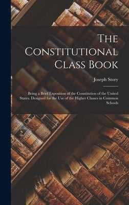 The Constitutional Class Book: Being a Brief Exposition of the Constitution of the United States. Designed for the use of the Higher Classes in Commo by Story, Joseph