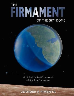 The Firmament of the Sky Dome: A Biblical / Scientific Account of the Earth's Creation by Pimenta, Leander R.