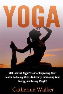 Yoga: 20 Essential Yoga Poses for Improving Your Health, Reducing Stress & Anxiety, Increasing Your Energy, and Losing Weigh by Walker, Catherine