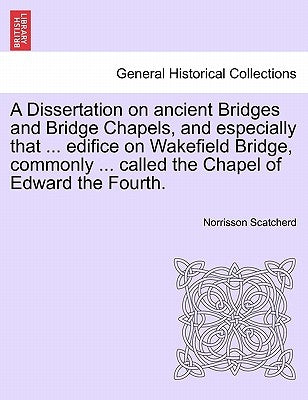A Dissertation on Ancient Bridges and Bridge Chapels, and Especially That ... Edifice on Wakefield Bridge, Commonly ... Called the Chapel of Edward th by Scatcherd, Norrisson