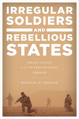 Irregular Soldiers and Rebellious States: Small-Scale U.S. Interventions Abroad by Noonan, Michael P.