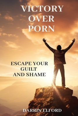 Victory Over Porn: Escape Your Guilt and Shame by Elford, Darrin