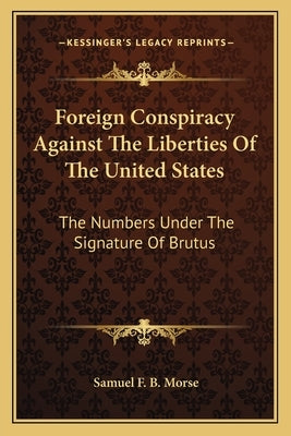 Foreign Conspiracy Against the Liberties of the United States: The Numbers Under the Signature of Brutus by Morse, Samuel F. B.