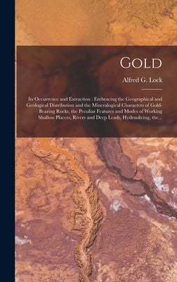 Gold: Its Occurrence and Extraction [microform]: Embracing the Geographical and Geological Distribution and the Mineralogica by Lock, Alfred G. (Alfred George)