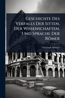 Geschichte Des Verfalls Der Sitten, Der Wissenschaften, Und Sprache Der Römer by Meiners, Christoph
